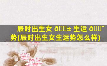 辰时出生女 🐱 生运 🐯 势(辰时出生女生运势怎么样)